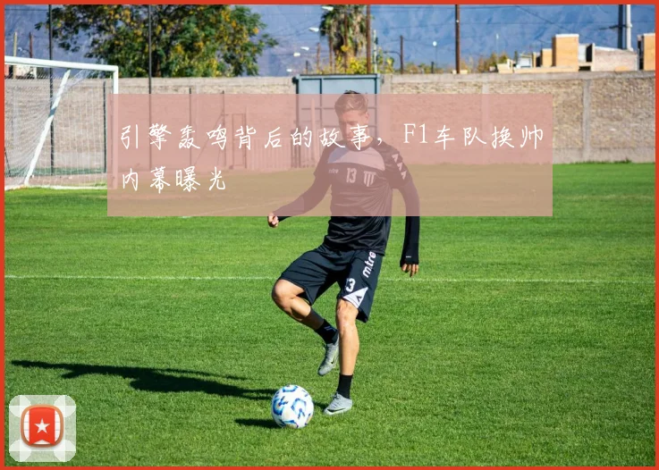 引擎轰鸣背后的故事，F1车队换帅内幕曝光
