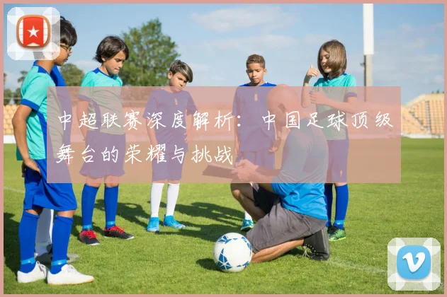 中超联赛深度解析:中国足球顶级舞台的荣耀与挑战
