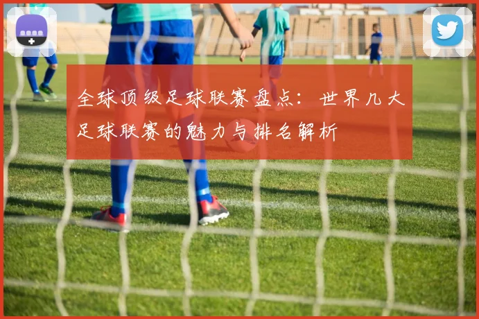 全球顶级足球联赛盘点:世界几大足球联赛的魅力与排名解析