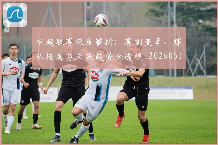 中超联赛深度解析:赛制变革、球队格局与未来趋势全透视_20260611140756