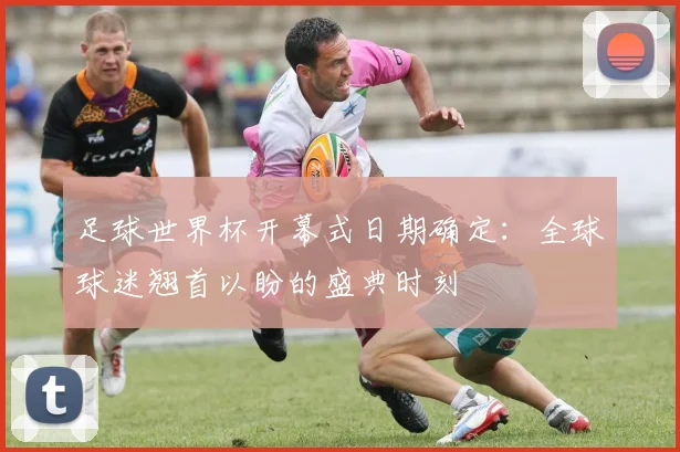 足球世界杯开幕式日期确定：全球球迷翘首以盼的盛典时刻