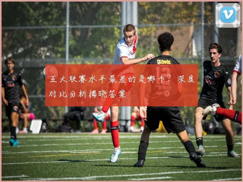 五大联赛水平最差的是哪个?深度对比分析揭晓答案